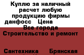 Куплю за наличный расчет любую продукцию фирмы данфосс › Цена ­ 45 000 - Все города Строительство и ремонт » Сантехника   . Брянская обл.,Клинцы г.